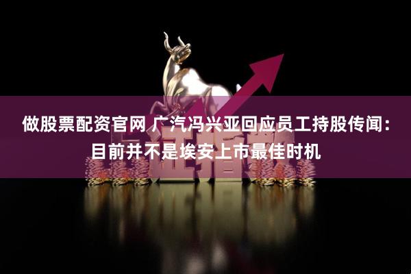 做股票配资官网 广汽冯兴亚回应员工持股传闻：目前并不是埃安上市最佳时机