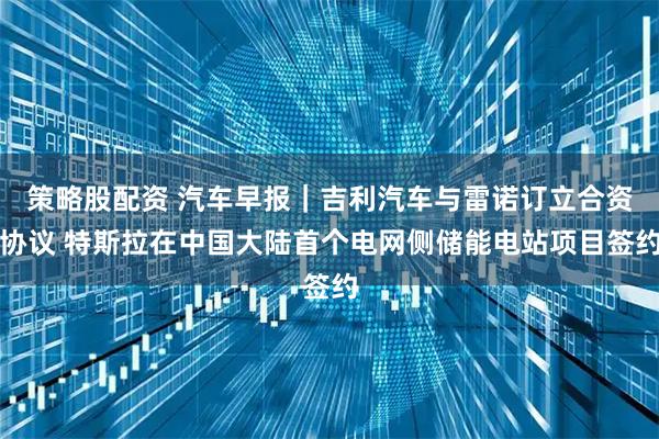 策略股配资 汽车早报｜吉利汽车与雷诺订立合资协议 特斯拉在中国大陆首个电网侧储能电站项目签约