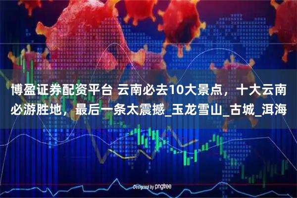 博盈证券配资平台 云南必去10大景点，十大云南必游胜地，最后一条太震撼_玉龙雪山_古城_洱海