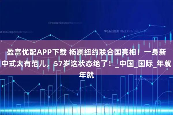 盈富优配APP下载 杨澜纽约联合国亮相！一身新中式太有范儿，57岁这状态绝了！_中国_国际_年就