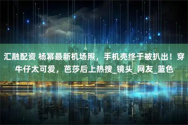汇融配资 杨幂最新机场照，手机壳终于被扒出！穿牛仔太可爱，芭莎后上热搜_镜头_网友_蓝色