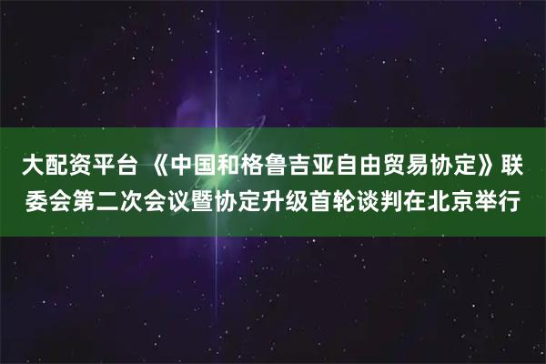 大配资平台 《中国和格鲁吉亚自由贸易协定》联委会第二次会议暨协定升级首轮谈判在北京举行