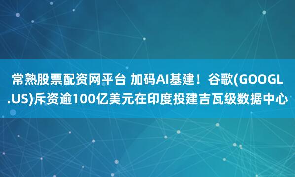 常熟股票配资网平台 加码AI基建！谷歌(GOOGL.US)斥资逾100亿美元在印度投建吉瓦级数据中心