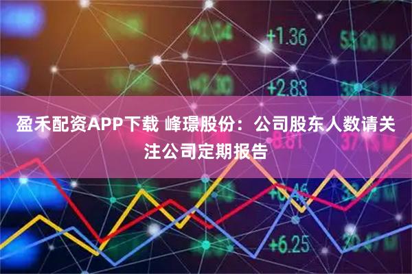 盈禾配资APP下载 峰璟股份：公司股东人数请关注公司定期报告