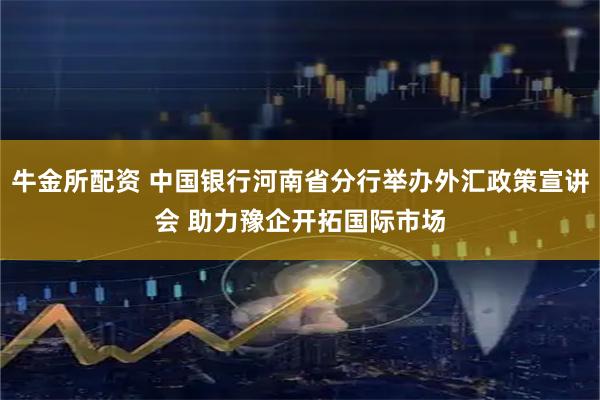 牛金所配资 中国银行河南省分行举办外汇政策宣讲会 助力豫企开拓国际市场