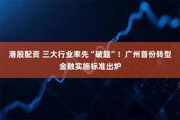 港股配资 三大行业率先“破题”！广州首份转型金融实施标准出炉