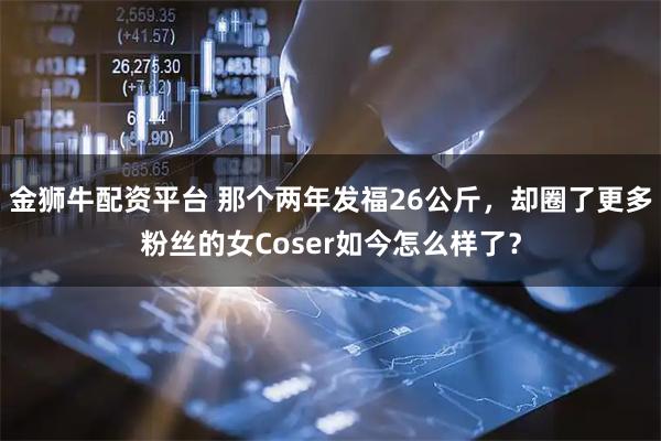 金狮牛配资平台 那个两年发福26公斤，却圈了更多粉丝的女Coser如今怎么样了？
