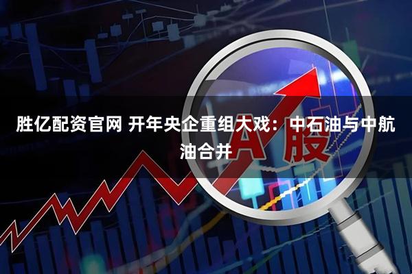 胜亿配资官网 开年央企重组大戏：中石油与中航油合并