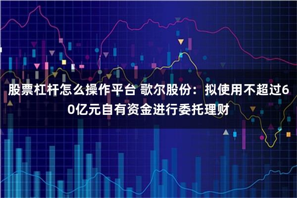 股票杠杆怎么操作平台 歌尔股份：拟使用不超过60亿元自有资金进行委托理财