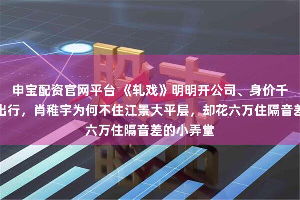 申宝配资官网平台 《轧戏》明明开公司、身价千万、豪车出行，肖稚宇为何不住江景大平层，却花六万住隔音差的小弄堂