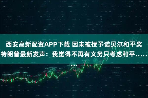 西安高新配资APP下载 因未被授予诺贝尔和平奖 特朗普最新发声：我觉得不再有义务只考虑和平……