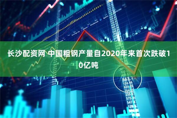 长沙配资网 中国粗钢产量自2020年来首次跌破10亿吨