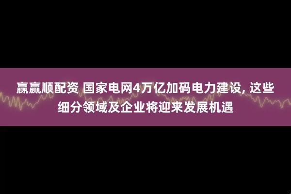 赢赢顺配资 国家电网4万亿加码电力建设, 这些细分领域及企业将迎来发展机遇
