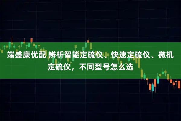 端盛康优配 辨析智能定硫仪、快速定硫仪、微机定硫仪，不同型号怎么选