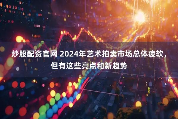 炒股配资官网 2024年艺术拍卖市场总体疲软，但有这些亮点和新趋势