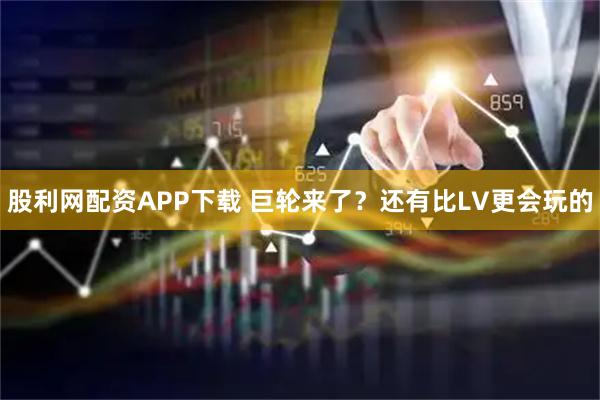 股利网配资APP下载 巨轮来了？还有比LV更会玩的