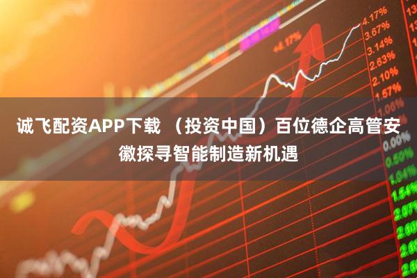 诚飞配资APP下载 （投资中国）百位德企高管安徽探寻智能制造新机遇