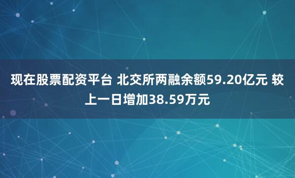 现在股票配资平台 北交所两融余额59.20亿元 较上一日增加38.59万元