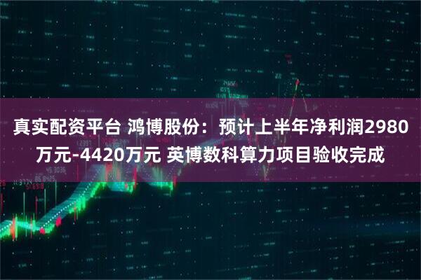 真实配资平台 鸿博股份：预计上半年净利润2980万元-4420万元 英博数科算力项目验收完成