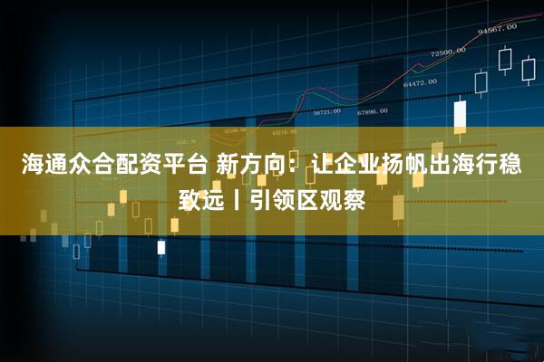 海通众合配资平台 新方向：让企业扬帆出海行稳致远丨引领区观察