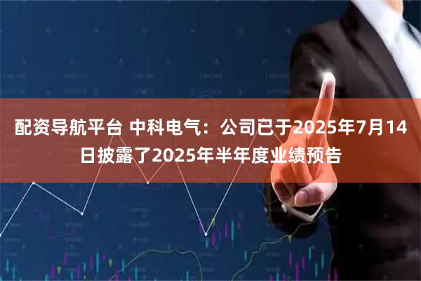 配资导航平台 中科电气：公司已于2025年7月14日披露了2025年半年度业绩预告