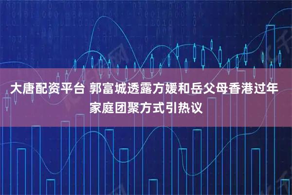 大唐配资平台 郭富城透露方媛和岳父母香港过年 家庭团聚方式引热议