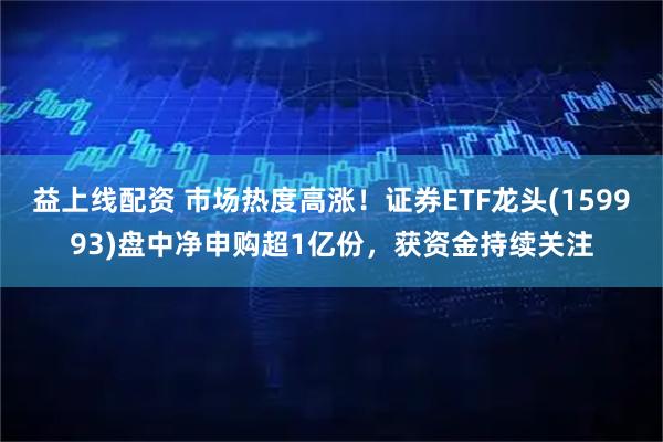 益上线配资 市场热度高涨！证券ETF龙头(159993)盘中净申购超1亿份，获资金持续关注