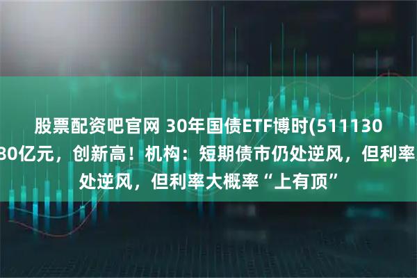 股票配资吧官网 30年国债ETF博时(511130)最新规模突破180亿元，创新高！机构：短期债市仍处逆风，但利率大概率“上有顶”