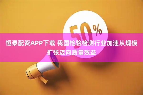 恒泰配资APP下载 我国检验检测行业加速从规模扩张迈向质量效益